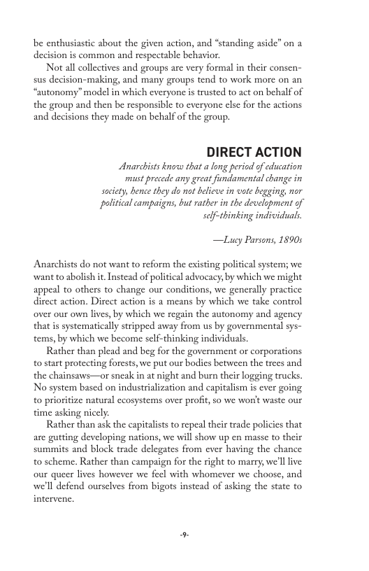 be enthusiastic about the given action, and “standing aside” on a  d  ion is common and respectable behavior.  Not all collectives and groups are very formal in their consen- sus decision-making, and many groups tend to work more on an “autonomy” model in which everyone is trusted to act on behalf of the group and then be responsible to everyone clsc for the actions and decisions they made on behalf of the group.  DIRECT ACTION  Anarchists know that a long period of education must precede any great fundamental change in saciety, hence they do not beliewe in vote begging, nor  political campaigns, but rather in the development of self-thinking individuals.  —Lucy Parsons, 18905  Anarchists do not want to reform the existing political system; we want to abolish it. Instead of political advocacy, by which we might appeal to others to change our conditions, we generally practice direct action. Direct action is a means by which we take control over our own lives, by which we regain the autonomy and agency that is systematically stripped away from us by governmental sys- tems, by which we become self-thinking individuals.  Rather than plead and beg for the government or corporations o start protecting forests, we put our bodies between the trees and the chainsaws—or sneak in at night and burn their logging trucks. No system based on industrialization and capitalism is ever going to prioritize natural ecosystems over profit, so we won’ waste our time asking nicely.  Rather than ask the capitalist to repeal their trade policies that are gutting developing nations, we will show up en masse to their  summits and block trade delegates from ever having the chance to scheme. Rather than campaign for the right to marry, we’ll ive our queer lives however we fecl with whomever we choose, and we’l defend oursclves from bigots instead of asking the state to intervene. 